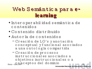 Web Semántica para  e-learning Interoperabilidad semántica de contenidos Contenido distribuido Autoría de contenidos Creación de LO’s y anotación conceptual y funcional asociados a una ontología compartida Creación de procesos instruccionales asociados a objetivos instruccionales o a conceptos del dominio 