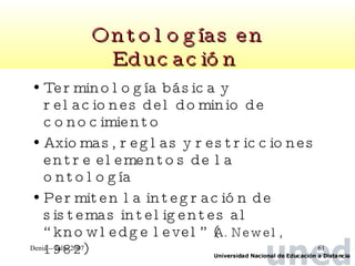 Ontologías en Educación   Terminología básica y relaciones del dominio de conocimiento Axiomas, reglas y restricciones entre elementos de la ontología Permiten la integración de sistemas inteligentes al “knowledge level” ( A. Newel, 1982 ) 