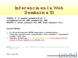 Inferencia en la Web Semántica (I) FORALL D, E weaker_example(D,E) <- studyMaterial(D) AND example(E) AND EXISTS C (D[dc:subject->C] AND E[dc:subject->C]). Ejemplo (DÉBIL) E y D son documentos HTML etiquetados semánticamente.  Como tales pueden estar  categorizados como “ejemplo” y “material de estudio” entre otros Podemos deducir que  E es ejemplo (débil) de D   si hay alguna materia tratada en D  que también sea referida en E. Source :  Nicola Hence et al. (2004)  “ Reasoning and Ontologies for Personalized E-Learning in the Semantic Web” 