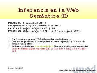 Inferencia en la Web Semántica (II) FORALL D, E example(D,E) <-  studyMaterial(D) AND example(E) AND  EXISTS C1 (D[dc:subject->C1]) AND  FORALL C2 (D[dc:subject->C2] -> E[dc:subject->C2]). E y D son documentos HTML etiquetados semánticamente.  Como tales pueden estar  categorizados como “ejemplo” y “material de estudio” entre otros Podemos deducir que  E es ejemplo de D  (ilustra o ayuda a comprender D)  si en D se define algún concepto (C1)  y  éstos (uno o más) están referidos en E 