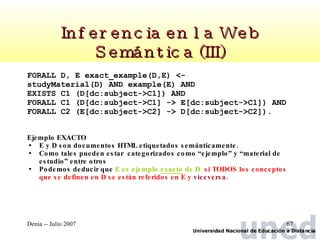 Inferencia en la Web Semántica (III) FORALL D, E exact_example(D,E) <-  studyMaterial(D) AND example(E) AND  EXISTS C1 (D[dc:subject->C1]) AND  FORALL C1 (D[dc:subject->C1] -> E[dc:subject->C1]) AND FORALL C2 (E[dc:subject->C2] -> D[dc:subject->C2]). Ejemplo EXACTO E y D son documentos HTML etiquetados semánticamente.  Como tales pueden estar  categorizados como “ejemplo” y “material de estudio” entre otros Podemos deducir que  E es ejemplo  exacto  de D   si TODOS los conceptos que se definen en D se están referidos en E y  viceversa. 