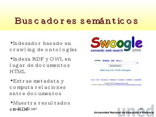 Buscadores semánticos   Indexador basado en crawling de ontologías  Indexa RDF y OWL en lugar de documentos HTML Extrae metadata y  computa relaciones entre documentos Muestra resultados en RDF 