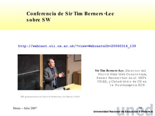 http://webcast.oii.ox.ac.uk/?view=Webcast&ID=20060314_139  Sir Tim Berners-Lee , Director del World Wide Web Consortium, Senior Researcher en el  MIT's CSAIL, y Catedrático de CS en la  Southampton ECS.   Conferencia de Sir Tim Berners-Lee sobre SW TBL presentation at Oxford University  (14.Marzo.2006) 