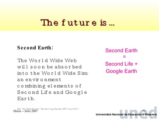 Second Earth = Second Life + Google Earth The future is…  Second Earth: The World Wide Web will soon be absorbed into the World Wide Sim: an environment combining elements of Second Life and Google Earth. Ref:  By Wade Roush “Technology Review MIT” July 2007 