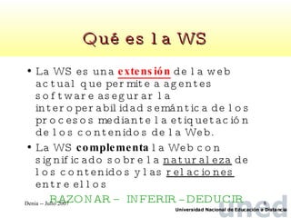 Qué es la WS La WS es una  extensión  de la web actual que permite a agentes software asegurar la interoperabilidad semántica de los procesos mediante la etiquetación de los contenidos de la Web. La WS  complementa  la Web con significado sobre la  naturaleza  de los contenidos y las  relaciones  entre ellos RAZONAR – INFERIR -- DEDUCIR 