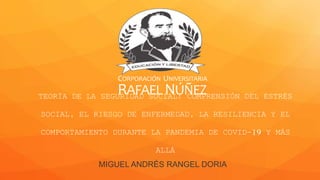 CORPORACIÓN UNIVERSITARIA
RAFAELNÚÑEZ
TEORÍA DE LA SEGURIDAD SOCIAL: COMPRENSIÓN DEL ESTRÉS
SOCIAL, EL RIESGO DE ENFERMEDAD, LA RESILIENCIA Y EL
COMPORTAMIENTO DURANTE LA PANDEMIA DE COVID-19 Y MÁS
ALLÁ
MIGUEL ANDRÉS RANGEL DORIA
 