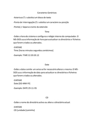 Caracteres Genéricos 
-Asterisco (*)- substitui um bloco de texto 
-Ponto de Interrogação (?)- substitui um caractere ou posição 
-Ponto(.)- Separa o nome da extensão 
Time 
-Exibe a hora do sistema e configura o relógio interno do computador. O 
MS-DOS usa a informação de hora para actualizar os directórios e ficheiros 
que forem criados ou alterados. 
-SINTAXE 
Time [horas:minutos:segundos.centésimos] 
-Exemplo: TIME 12:20:20.12 
Date 
-Exibe a data e emite um aviso se for necessário alterar a mesma. O MS-DOS 
usa a informação de data para actualizar os directórios e ficheiros 
que forem criados ou alterados. 
-SINTAXE 
Date [DD-MM-YY] 
-Exemplo: DATE 29-11-95 
CD 
-Exibe o nome do directório activo ou altera o directório actual. 
-SINTAXE 
CD [unidade:[caminho] 
 