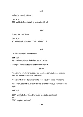 MD 
-Cria um novo directório 
-SINTAXE 
MD [unidade:[caminho][nome do directório] 
RD 
-Apaga um directório 
-SINTAXE 
RD [unidade:[caminho][nome do directório] 
REN 
Dá um novo nome a um ficheiro 
-SINTAXE 
Ren[caminho] Nome do Ficheiro Novo Nome 
Exemplo: Ren a:autoexec.bat novonome.bat 
COPY 
-Copia um ou mais ficheiros de um caminho para outro, na mesma 
unidade ou entre unidades diferentes. 
-Copia um ficheiro de um caminho para o outro, com outro nome. 
-Faz uma fusão entre vários ficheiros, criando um só, e com um único 
nome 
-SINTAXE 
COPY [unidade:[caminho][ficheiros] [unidade:[caminho] 
ou 
COPY (origem) (destino) 
DEL 
 