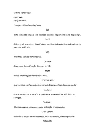 Elimina ficheiro (s). 
-SINTAXE: 
Del [caminho] 
Exemplo: DEL A:escola*.com 
CLS 
-Este comando limpa a tela e coloca o cursor na primeira linha da prompt. 
TREE 
-Exibe graficamente os directórios e subdirectórios do directório raiz ou da 
pasta especificada. 
VER 
-Mostra a versão do Windows. 
CHLDSK 
-Programa de verificação de erros no HD. 
MEM 
-Exibe informações da memória RAM. 
SYSTEMINFO 
-Apresenta a configuração e propriedades específicas do computador. 
TASKLIST 
-Apresenta todas as tarefas actualmente em execução, incluindo os 
serviços. 
TASKKILL 
-Elimina ou para um processo ou aplicação em execução. 
SHUTDOWN 
-Permite o encerramento correto, local ou remoto, do computador. 
DISKCOPY 
 