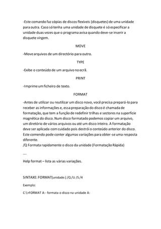 -Este comando faz cópias de discos flexíveis (disquetes) de uma unidade 
para outra. Caso só tenha uma unidade de disquete é só especificar a 
unidade duas vezes que o programa avisa quando deve-se inserir a 
disquete virgem. 
MOVE 
-Move arquivos de um directório para outro. 
TYPE 
-Exibe o conteúdo de um arquivo no ecrã. 
PRINT 
-Imprime um ficheiro de texto. 
FORMAT 
-Antes de utilizar ou reutilizar um disco novo, você precisa prepará-lo para 
receber as informações e, essa preparação do disco é chamada de 
formatação, que tem a função de redefinir trilhas e sectores na superfície 
magnética do disco. Num disco formatado podemos copiar um arquivo, 
um diretório de vários arquivos ou até um disco inteiro. A formatação 
deve ser aplicada com cuidado pois destrói o conteúdo anterior do disco. 
Este comendo pode conter algumas variações para obter-se uma resposta 
diferente. 
/Q Formata rapidamente o disco da unidade (Formatação Rápida) 
…. 
Help format – lista as várias variações. 
SINTAXE: FORMAT[unidade:] /Q /U /S /4 
Exemplo: 
C:>FORMAT A:- formata o disco na unidade A: 
 