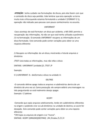 -ATENÇÃO: tenha cuidado nas formatações de discos, pois elas fazem com que 
o conteúdo do disco seja perdido. Vale lembrar que esta operação se torna 
muito mais crítica quando estamos formatando a unidade C (FORMAT C: ), 
operação não indicada para pessoas com pouco conhecimento no assunto. 
UNFORMAT 
-Caso aconteça de você formatar um disco por acidente, o MS-DOS permite a 
recuperação das informações, há não ser que você tenha utilizado o parâmetro 
/U na formatação. O comando UNFORMAT recupera as informações de um 
disco formatado. Este comando pode conter variações para obter-se uma 
resposta diferente: 
/L Recupera as informações de um disco, mostrando a lista de arquivos e 
diretórios 
/TEST Lista todas as informações, mas não refaz o disco 
SINTAXE: UNFORMAT [unidade:]/L /TEST /P 
Exemplo: 
C:>UNFORMAT A:- desformata o disco na unidade A: 
DELTREE 
-O comando deltree apaga todos os arquivos e subdiretórios dentro de um 
diretório de uma vez só. Como precaução ele sempre exibirá uma mensagem na 
tela perguntando se você realmente deseja apagar. 
Exemplo: C:deltree 
XCOPY 
-Comando que copia arquivos seletivamente, lendo em subdiretórios diferentes 
na origem e podendo criar os sub-diretórios na unidade de destino, se assim for 
desejado. Este comando pode conter variações para obter-se uma reposta 
diferente: 
*/M Copia os arquivos de origem e os “marca”. 
SINTAXE: XCOPY [ORIGEM][DESTINO] /M /D:data /S /E /V 
 