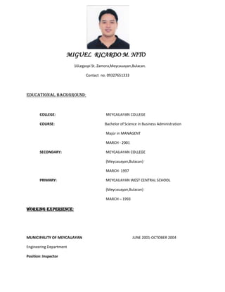 MIGUEL RICARDO M. NITO
                         16Legaspi St. Zamora,Meycauayan,Bulacan.

                               Contact no. 09327651333



EDUCATIONAL BACKGROUND:



       COLLEGE:                           MEYCAUAYAN COLLEGE

       COURSE:                            Bachelor of Science in Business Administration

                                          Major in MANAGENT

                                          MARCH - 2001

       SECONDARY:                         MEYCAUAYAN COLLEGE

                                          (Meycauayan,Bulacan)

                                          MARCH- 1997

       PRIMARY:                           MEYCAUAYAN WEST CENTRAL SCHOOL

                                          (Meycauayan,Bulacan)

                                          MARCH – 1993

WORKING EXPERIENCE:




MUNICIPALITY OF MEYCAUAYAN                                JUNE 2001-OCTOBER 2004

Engineering Department

Position: Inspector
 