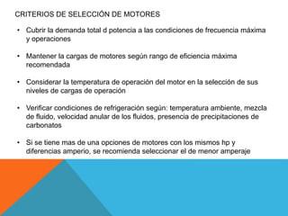 CRITERIOS DE SELECCIÓN DE MOTORES
• Cubrir la demanda total d potencia a las condiciones de frecuencia máxima
y operaciones
• Mantener la cargas de motores según rango de eficiencia máxima
recomendada
• Considerar la temperatura de operación del motor en la selección de sus
niveles de cargas de operación
• Verificar condiciones de refrigeración según: temperatura ambiente, mezcla
de fluido, velocidad anular de los fluidos, presencia de precipitaciones de
carbonatos
• Si se tiene mas de una opciones de motores con los mismos hp y
diferencias amperio, se recomienda seleccionar el de menor amperaje
 