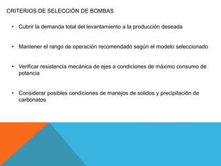 CRITERIOS DE SELECCIÓN DE BOMBAS
• Cubrir la demanda total del levantamiento a la producción deseada
• Mantener el rango de operación recomendado según el modelo seleccionado
• Verificar resistencia mecánica de ejes a condiciones de máximo consumo de
potencia
• Considerar posibles condiciones de manejos de solidos y precipitación de
carbonatos
 