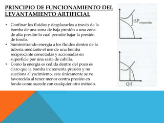 PRINCIPIO DE FUNCIONAMIENTO DEL
LEVANTAMIENTO ARTIFICIAL
• Confinar los fluidos y desplazarlos a través de la
bomba de una zona de baja presión a una zona
de alta presión lo cual permite bajar la presión
de fondo.
• Suministrando energía a los fluidos dentro de la
tubería mediante el uso de una bomba
reciprocante conectadas y accionadas en
superficie por una sarta de cabilla.
• Como la energía es cedida dentro del pozo es
claro que la bomba incrementa presión y no
succiona al yacimiento, este únicamente se ve
favorecido al tener menor contra presión en
fondo como sucede con cualquier otro método.
 