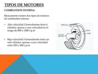 TIPOS DE MOTORES
COMBUSTION INTERNA
Básicamente existen dos tipos de motores
de combustión interna:
• Alta velocidad: Generalmente tiene 6
cilindro; operan a una velocidad en el
rango de 800 a 1400 r.p.m
• Baja velocidad: Generalmente tiene un
solo cilindro; operan a una velocidad
entre 200 y 600 r.p.m
 