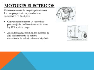 MOTORES ELECTRICOS
Esto motores son de mayor aplicación en
los campos petroleros y también se
subdividen en dos tipos:
• Convencionales nema D: Posee bajo
porcentaje de deslizamiento varia entre
8 y 12% a plena carga
• Altos deslizamiento: Con los motores de
alto deslizamiento se obtiene
variaciones de velocidad entre 35 y 50%
 
