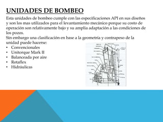 UNIDADES DE BOMBEO
Esta unidades de bombeo cumple con las especificaciones API en sus diseños
y son los mas utilizados para el levantamiento mecánico porque su costo de
operación son relativamente bajo y su amplia adaptación a las condiciones de
los pozos.
Sin embargo una clasificación en base a la geometría y contrapeso de la
unidad puede hacerse:
• Convencionales
• Unitorque Mark II
• Balanceada por aire
• Rotaflex
• Hidráulicas
 