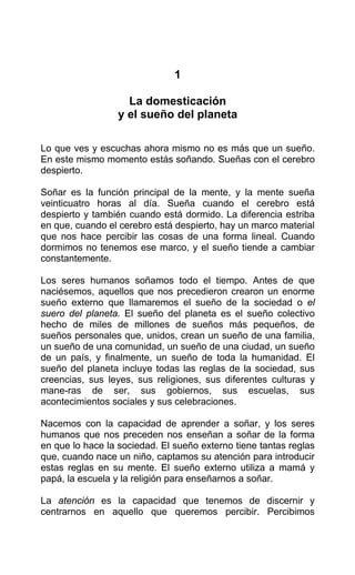 1
La domesticación
y el sueño del planeta
Lo que ves y escuchas ahora mismo no es más que un sueño.
En este mismo momento estás soñando. Sueñas con el cerebro
despierto.
Soñar es la función principal de la mente, y la mente sueña
veinticuatro horas al día. Sueña cuando el cerebro está
despierto y también cuando está dormido. La diferencia estriba
en que, cuando el cerebro está despierto, hay un marco material
que nos hace percibir las cosas de una forma lineal. Cuando
dormimos no tenemos ese marco, y el sueño tiende a cambiar
constantemente.
Los seres humanos soñamos todo el tiempo. Antes de que
naciésemos, aquellos que nos precedieron crearon un enorme
sueño externo que llamaremos el sueño de la sociedad o el
suero del planeta. El sueño del planeta es el sueño colectivo
hecho de miles de millones de sueños más pequeños, de
sueños personales que, unidos, crean un sueño de una familia,
un sueño de una comunidad, un sueño de una ciudad, un sueño
de un país, y finalmente, un sueño de toda la humanidad. El
sueño del planeta incluye todas las reglas de la sociedad, sus
creencias, sus leyes, sus religiones, sus diferentes culturas y
mane-ras de ser, sus gobiernos, sus escuelas, sus
acontecimientos sociales y sus celebraciones.
Nacemos con la capacidad de aprender a soñar, y los seres
humanos que nos preceden nos enseñan a soñar de la forma
en que lo hace la sociedad. El sueño externo tiene tantas reglas
que, cuando nace un niño, captamos su atención para introducir
estas reglas en su mente. El sueño externo utiliza a mamá y
papá, la escuela y la religión para enseñarnos a soñar.
La atención es la capacidad que tenemos de discernir y
centrarnos en aquello que queremos percibir. Percibimos
 