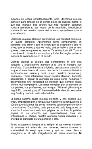 millones de cosas simultáneamente, pero utilizamos nuestra
atención para retener en el primer plano de nuestra mente lo
que nos interesa. Los adultos que nos rodeaban captaron
nuestra atención y, por medio de la repetición, introdujeron
información en nuestra mente. Así es como aprendimos todo lo
que sabemos.
Utilizando nuestra atención aprendimos una realidad completa,
un sueño completo. Aprendimos cómo comportarnos en
sociedad: qué creer y qué no creer; qué es aceptable y qué no
lo es; qué es bueno y qué es malo; qué es bello y qué es feo;
qué es correcto y qué es incorrecto. Ya estaba todo allí. Todo el
conocimiento, todos los conceptos y todas las reglas sobre la
manera de comportarse en el mundo.
Cuando íbamos al colegio, nos sentábamos en una silla
pequeña y prestábamos atención a lo que el maestro nos
enseñaba. Cuando íbamos a la iglesia, prestábamos atención a
lo que el sacerdote o el pastor nos decía. La misma dinámica
funcionaba con mamá y papá, y con nuestros hermanos y
hermanas. Todos intentaban captar nuestra atención. También
aprendimos a captar la atención de otros seres humanos y
desarrollamos una necesidad de atención que siempre acaba
siendo muy competitiva. Los niños compiten por la atención de
sus padres, sus profesores, sus amigos: “Mírame! ¡Mira lo que
hago! ¡Eh, que estoy aquí!”. La necesidad de atención se vuelve
muy fuerte y continúa en la edad adulta.
El sueño externo capta nuestra atención y nos enseña qué
creer, empezando por la lengua que hablamos. El lenguaje es el
código que utilizamos los seres humanos para comprendernos y
comunicarnos. Cada letra, cada palabra de cada lengua, es un
acuerdo. Llamamos a esto una página de un libro; la palabra
página es un acuerdo que comprendemos. Una vez
entendemos el código, nuestra atención queda atrapada y la
energía se transfiere de una persona a otra.
Tú no escogiste tu lengua, ni tu religión ni tus valores morales:
ya estaban ahí antes de que nacieras. Nunca tuvimos la
oportunidad de elegir qué creer y qué no creer. Nunca
escogimos ni el más insignificante de estos acuerdos. Ni
 