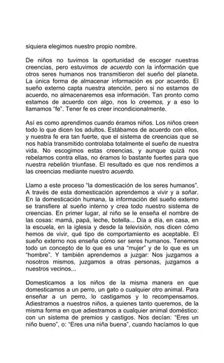 siquiera elegimos nuestro propio nombre.
De niños no tuvimos la oportunidad de escoger nuestras
creencias, pero estuvimos de acuerdo con la información que
otros seres humanos nos transmitieron del sueño del planeta.
La única forma de almacenar información es por acuerdo. El
sueño externo capta nuestra atención, pero si no estamos de
acuerdo, no almacenaremos esa información. Tan pronto como
estamos de acuerdo con algo, nos lo creemos, y a eso lo
llamamos “fe”. Tener fe es creer incondicionalmente.
Así es como aprendimos cuando éramos niños. Los niños creen
todo lo que dicen los adultos. Estábamos de acuerdo con ellos,
y nuestra fe era tan fuerte, que el sistema de creencias que se
nos había transmitido controlaba totalmente el sueño de nuestra
vida. No escogimos estas creencias, y aunque quizá nos
rebelamos contra ellas, no éramos lo bastante fuertes para que
nuestra rebelión triunfase. El resultado es que nos rendimos a
las creencias mediante nuestro acuerdo.
Llamo a este proceso “la domesticación de los seres humanos”.
A través de esta domesticación aprendemos a vivir y a soñar.
En la domesticación humana, la información del sueño externo
se transfiere al sueño interno y crea todo nuestro sistema de
creencias. En primer lugar, al niño se le enseña el nombre de
las cosas: mamá, papá, leche, botella... Día a día, en casa, en
la escuela, en la iglesia y desde la televisión, nos dicen cómo
hemos de vivir, qué tipo de comportamiento es aceptable. El
sueño externo nos enseña cómo ser seres humanos. Tenemos
todo un concepto de lo que es una “mujer” y de lo que es un
“hombre”. Y también aprendemos a juzgar: Nos juzgamos a
nosotros mismos, juzgamos a otras personas, juzgamos a
nuestros vecinos...
Domesticamos a los niños de la misma manera en que
domesticamos a un perro, un gato o cualquier otro animal. Para
enseñar a un perro, lo castigamos y lo recompensamos.
Adiestramos a nuestros niños, a quienes tanto queremos, de la
misma forma en que adiestramos a cualquier animal doméstico:
con un sistema de premios y castigos. Nos decían: “Eres un
niño bueno”, o: “Eres una niña buena”, cuando hacíamos lo que
 
