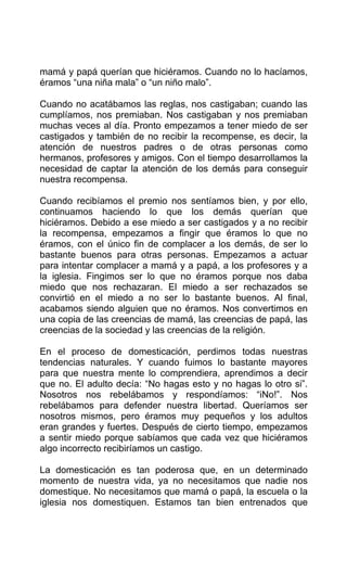 mamá y papá querían que hiciéramos. Cuando no lo hacíamos,
éramos “una niña mala” o “un niño malo”.
Cuando no acatábamos las reglas, nos castigaban; cuando las
cumplíamos, nos premiaban. Nos castigaban y nos premiaban
muchas veces al día. Pronto empezamos a tener miedo de ser
castigados y también de no recibir la recompense, es decir, la
atención de nuestros padres o de otras personas como
hermanos, profesores y amigos. Con el tiempo desarrollamos la
necesidad de captar la atención de los demás para conseguir
nuestra recompensa.
Cuando recibíamos el premio nos sentíamos bien, y por ello,
continuamos haciendo lo que los demás querían que
hiciéramos. Debido a ese miedo a ser castigados y a no recibir
la recompensa, empezamos a fingir que éramos lo que no
éramos, con el único fin de complacer a los demás, de ser lo
bastante buenos para otras personas. Empezamos a actuar
para intentar complacer a mamá y a papá, a los profesores y a
la iglesia. Fingimos ser lo que no éramos porque nos daba
miedo que nos rechazaran. El miedo a ser rechazados se
convirtió en el miedo a no ser lo bastante buenos. Al final,
acabamos siendo alguien que no éramos. Nos convertimos en
una copia de las creencias de mamá, las creencias de papá, las
creencias de la sociedad y las creencias de la religión.
En el proceso de domesticación, perdimos todas nuestras
tendencias naturales. Y cuando fuimos lo bastante mayores
para que nuestra mente lo comprendiera, aprendimos a decir
que no. El adulto decía: “No hagas esto y no hagas lo otro si”.
Nosotros nos rebelábamos y respondíamos: “iNo!”. Nos
rebelábamos para defender nuestra libertad. Queríamos ser
nosotros mismos, pero éramos muy pequeños y los adultos
eran grandes y fuertes. Después de cierto tiempo, empezamos
a sentir miedo porque sabíamos que cada vez que hiciéramos
algo incorrecto recibiríamos un castigo.
La domesticación es tan poderosa que, en un determinado
momento de nuestra vida, ya no necesitamos que nadie nos
domestique. No necesitamos que mamá o papá, la escuela o la
iglesia nos domestiquen. Estamos tan bien entrenados que
 