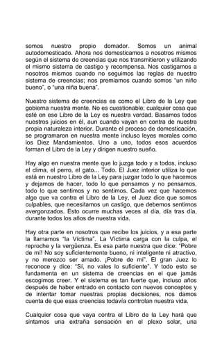 somos nuestro propio domador. Somos un animal
autodomesticado. Ahora nos domesticamos a nosotros mismos
según el sistema de creencias que nos transmitieron y utilizando
el mismo sistema de castigo y recompensa. Nos castigamos a
nosotros mismos cuando no seguimos las reglas de nuestro
sistema de creencias; nos premiamos cuando somos “un niño
bueno”, o “una niña buena”.
Nuestro sistema de creencias es como el Libro de la Ley que
gobierna nuestra mente. No es cuestionable; cualquier cosa que
esté en ese Libro de la Ley es nuestra verdad. Basamos todos
nuestros juicios en él, aun cuando vayan en contra de nuestra
propia naturaleza interior. Durante el proceso de domesticación,
se programaron en nuestra mente incluso leyes morales como
los Diez Mandamientos. Uno a uno, todos esos acuerdos
forman el Libro de la Ley y dirigen nuestro sueño.
Hay algo en nuestra mente que lo juzga todo y a todos, incluso
el clima, el perro, el gato... Todo. El Juez interior utiliza lo que
está en nuestro Libro de la Ley para juzgar todo lo que hacemos
y dejamos de hacer, todo lo que pensamos y no pensamos,
todo lo que sentimos y no sentimos. Cada vez que hacemos
algo que va contra el Libro de la Ley, el Juez dice que somos
culpables, que necesitamos un castigo, que debemos sentirnos
avergonzados. Esto ocurre muchas veces al día, día tras día,
durante todos los años de nuestra vida.
Hay otra parte en nosotros que recibe los juicios, y a esa parte
la llamamos “la Víctima”. La Víctima carga con la culpa, el
reproche y la vergüenza. Es esa parte nuestra que dice: “Pobre
de mí! No soy suficientemente bueno, ni inteligente ni atractivo,
y no merezco ser amado. ¡Pobre de mí”. El gran Juez lo
reconoce y dice: “Sí, no vales lo suficiente”. Y todo esto se
fundamenta en un sistema de creencias en el que jamás
escogimos creer. Y el sistema es tan fuerte que, incluso años
después de haber entrado en contacto con nuevos conceptos y
de intentar tomar nuestras propias decisiones, nos damos
cuenta de que esas creencias todavía controlan nuestra vida.
Cualquier cosa que vaya contra el Libro de la Ley hará que
sintamos una extraña sensación en el plexo solar, una
 