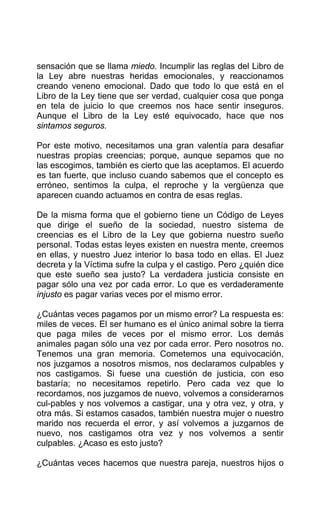 sensación que se llama miedo. Incumplir las reglas del Libro de
la Ley abre nuestras heridas emocionales, y reaccionamos
creando veneno emocional. Dado que todo lo que está en el
Libro de la Ley tiene que ser verdad, cualquier cosa que ponga
en tela de juicio lo que creemos nos hace sentir inseguros.
Aunque el Libro de la Ley esté equivocado, hace que nos
sintamos seguros.
Por este motivo, necesitamos una gran valentía para desafiar
nuestras propias creencias; porque, aunque sepamos que no
las escogimos, también es cierto que las aceptamos. El acuerdo
es tan fuerte, que incluso cuando sabemos que el concepto es
erróneo, sentimos la culpa, el reproche y la vergüenza que
aparecen cuando actuamos en contra de esas reglas.
De la misma forma que el gobierno tiene un Código de Leyes
que dirige el sueño de la sociedad, nuestro sistema de
creencias es el Libro de la Ley que gobierna nuestro sueño
personal. Todas estas leyes existen en nuestra mente, creemos
en ellas, y nuestro Juez interior lo basa todo en ellas. El Juez
decreta y la Víctima sufre la culpa y el castigo. Pero ¿quién dice
que este sueño sea justo? La verdadera justicia consiste en
pagar sólo una vez por cada error. Lo que es verdaderamente
injusto es pagar varias veces por el mismo error.
¿Cuántas veces pagamos por un mismo error? La respuesta es:
miles de veces. El ser humano es el único animal sobre la tierra
que paga miles de veces por el mismo error. Los demás
animales pagan sólo una vez por cada error. Pero nosotros no.
Tenemos una gran memoria. Cometemos una equivocación,
nos juzgamos a nosotros mismos, nos declaramos culpables y
nos castigamos. Si fuese una cuestión de justicia, con eso
bastaría; no necesitamos repetirlo. Pero cada vez que lo
recordamos, nos juzgamos de nuevo, volvemos a considerarnos
cul-pables y nos volvemos a castigar, una y otra vez, y otra, y
otra más. Si estamos casados, también nuestra mujer o nuestro
marido nos recuerda el error, y así volvemos a juzgarnos de
nuevo, nos castigamos otra vez y nos volvemos a sentir
culpables. ¿Acaso es esto justo?
¿Cuántas veces hacemos que nuestra pareja, nuestros hijos o
 