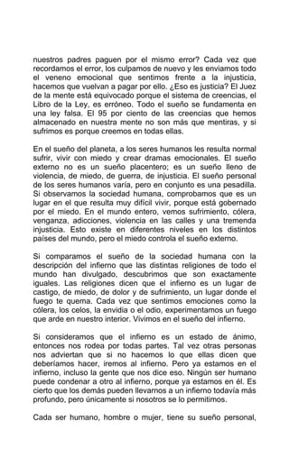 nuestros padres paguen por el mismo error? Cada vez que
recordamos el error, los culpamos de nuevo y les enviamos todo
el veneno emocional que sentimos frente a la injusticia,
hacemos que vuelvan a pagar por ello. ¿Eso es justicia? El Juez
de la mente está equivocado porque el sistema de creencias, el
Libro de la Ley, es erróneo. Todo el sueño se fundamenta en
una ley falsa. El 95 por ciento de las creencias que hemos
almacenado en nuestra mente no son más que mentiras, y si
sufrimos es porque creemos en todas ellas.
En el sueño del planeta, a los seres humanos les resulta normal
sufrir, vivir con miedo y crear dramas emocionales. El sueño
externo no es un sueño placentero; es un sueño lleno de
violencia, de miedo, de guerra, de injusticia. El sueño personal
de los seres humanos varía, pero en conjunto es una pesadilla.
Si observamos la sociedad humana, comprobamos que es un
lugar en el que resulta muy difícil vivir, porque está gobernado
por el miedo. En el mundo entero, vemos sufrimiento, cólera,
venganza, adicciones, violencia en las calles y una tremenda
injusticia. Esto existe en diferentes niveles en los distintos
países del mundo, pero el miedo controla el sueño externo.
Si comparamos el sueño de la sociedad humana con la
descripción del infierno que las distintas religiones de todo el
mundo han divulgado, descubrimos que son exactamente
iguales. Las religiones dicen que el infierno es un lugar de
castigo, de miedo, de dolor y de sufrimiento, un lugar donde el
fuego te quema. Cada vez que sentimos emociones como la
cólera, los celos, la envidia o el odio, experimentamos un fuego
que arde en nuestro interior. Vivimos en el sueño del infierno.
Si consideramos que el infierno es un estado de ánimo,
entonces nos rodea por todas partes. Tal vez otras personas
nos adviertan que si no hacemos lo que ellas dicen que
deberíamos hacer, iremos al infierno. Pero ya estamos en el
infierno, incluso la gente que nos dice eso. Ningún ser humano
puede condenar a otro al infierno, porque ya estamos en él. Es
cierto que los demás pueden llevarnos a un infierno todavía más
profundo, pero únicamente si nosotros se lo permitimos.
Cada ser humano, hombre o mujer, tiene su sueño personal,
 