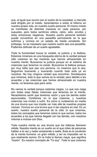 que, al igual que ocurre con el sueño de la sociedad, a menudo
está dirigido por el miedo. Aprendemos a soñar el infierno en
nuestra propia vida, en nuestro sueño personal. El mismo miedo
se manifiesta de distintas maneras en cada persona, por
supuesto, pero todos sentimos cólera, celos, odio, envidia y
otras emociones negativas. Nuestro sueño personal también
puede convertirse en una pesadilla permanente en la que
sufrimos y vivimos en un estado de miedo constante. Sin
embargo, no es necesario que nuestro sueño sea una pesadilla.
Podemos disfrutar de un sueño agradable.
Toda la humanidad busca la verdad, la justicia y la belleza.
Estamos inmersos en una búsqueda eterna de la verdad porque
sólo creemos en las mentiras que hemos almacenado en
nuestra mente. Buscamos la justicia porque en el sistema de
creencias que tenemos no existe. Buscamos la belleza porque,
por muy bella que sea una persona, no creemos que lo sea.
Seguimos buscando y buscando cuando todo está ya en
nosotros. No hay ninguna verdad que encontrar. Dondequiera
que miremos, todo lo que vemos es la verdad, pero debido a los
acuerdos y las creencias que hemos almacenado en nuestra
mente, no tenemos ojos para verla.
No vemos la verdad porque estamos ciegos. Lo que nos ciega
son todas esas falsas creencias que tenemos en la mente.
Necesitamos sentir que tenemos razón y que los demás están
equivocados. Confiamos en lo que creemos, y nuestras
creencias nos invitan a sufrir. Es como si viviésemos en medio
de una bruma que nos impide ver más allá de nuestras propias
narices. Vivimos en una bruma que ni tan siquiera es real. Es un
sueño, nuestro sueño personal de la vida: lo que creemos,
todos los conceptos que tenemos sobre lo que somos, todos los
acuerdos a los que hemos llegado con los demás, con nosotros
mismos e incluso con Dios.
Toda nuestra mente es una bruma que los toltecas llamaron
mitote. Nuestra mente es un sueño en el que miles de personas
hablan a la vez y nadie comprende a nadie. Esta es la condición
de la mente humana: un gran mitote, y así es imposible ver lo
que realmente somos. En la India lo llaman maya, que significa
“ilusión”. Es nuestro concepto de “Yo soy”. Todo lo que creemos
 
