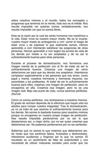 sobre nosotros mismos y el mundo, todos los conceptos y
programas que tenemos en la mente, todo eso es el mitote. Nos
resulta imposible ver quiénes somos verdaderamente; nos
resulta imposible ver que no somos libres.
Esta es la razón por la cual los seres humanos nos resistimos a
la vida. Estar vivos es nuestro mayor miedo. No es la muerte;
nuestro mayor miedo es arriesgarnos a vivir: correr el riesgo de
estar vivos y de expresar lo que realmente somos. Hemos
aprendido a vivir intentando satisfacer las exigencias de otras
personas. Hemos aprendido a vivir según los puntos de vista de
los demás por miedo a no ser aceptados y de no ser lo
suficientemente buenos para otras personas.
Durante el proceso de domesticación, nos formamos una
imagen mental de la perfección con el fin de tratar de ser lo
suficientemente buenos. Creamos una imagen de cómo
deberíamos ser para que los demás nos aceptaran. Intentamos
complacer especialmente a las personas que nos aman, como
papá y mamá, nuestros hermanos y hermanas mayores, los
sacerdotes y los profesores. Al tratar de ser lo suficientemente
buenos para ellos, creamos una imagen de perfección, pero no
encajamos en ella. Creamos esa imagen, pero no es una
imagen real. Bajo ese punto de vista, nunca seremos perfectos.
¡Nunca!
Como no somos perfectos, nos rechazamos a nosotros mismos.
El grado de rechazo depende de lo efectivos que hayan sido los
adultos para romper nuestra integridad. Tras la domesticación,
ya no se trata de que seamos lo suficientemente buenos para
los demás. No somos lo bastante buenos para nosotros mismos
porque no encajamos en nuestra propia imagen de perfección.
Nos resulta imposible perdonarnos por no ser lo que
desearíamos ser, o mejor dicho, por no ser quien creemos que
deberíamos ser. No podemos perdonarnos por no ser perfectos.
Sabemos que no somos lo que creemos que deberíamos ser,
de modo que nos sentimos falsos, frustrados y deshonestos.
Intentamos ocultarnos y fingimos ser lo que no somos. El
resultado es un sentimiento de falta de autenticidad y una
necesidad de utilizar máscaras sociales para evitar que los
 
