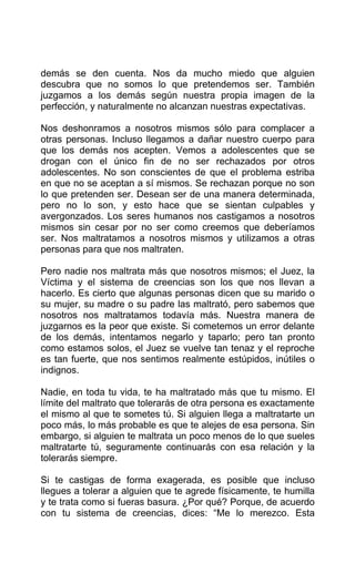 demás se den cuenta. Nos da mucho miedo que alguien
descubra que no somos lo que pretendemos ser. También
juzgamos a los demás según nuestra propia imagen de la
perfección, y naturalmente no alcanzan nuestras expectativas.
Nos deshonramos a nosotros mismos sólo para complacer a
otras personas. Incluso llegamos a dañar nuestro cuerpo para
que los demás nos acepten. Vemos a adolescentes que se
drogan con el único fin de no ser rechazados por otros
adolescentes. No son conscientes de que el problema estriba
en que no se aceptan a sí mismos. Se rechazan porque no son
lo que pretenden ser. Desean ser de una manera determinada,
pero no lo son, y esto hace que se sientan culpables y
avergonzados. Los seres humanos nos castigamos a nosotros
mismos sin cesar por no ser como creemos que deberíamos
ser. Nos maltratamos a nosotros mismos y utilizamos a otras
personas para que nos maltraten.
Pero nadie nos maltrata más que nosotros mismos; el Juez, la
Víctima y el sistema de creencias son los que nos llevan a
hacerlo. Es cierto que algunas personas dicen que su marido o
su mujer, su madre o su padre las maltrató, pero sabemos que
nosotros nos maltratamos todavía más. Nuestra manera de
juzgarnos es la peor que existe. Si cometemos un error delante
de los demás, intentamos negarlo y taparlo; pero tan pronto
como estamos solos, el Juez se vuelve tan tenaz y el reproche
es tan fuerte, que nos sentimos realmente estúpidos, inútiles o
indignos.
Nadie, en toda tu vida, te ha maltratado más que tu mismo. El
límite del maltrato que tolerarás de otra persona es exactamente
el mismo al que te sometes tú. Si alguien llega a maltratarte un
poco más, lo más probable es que te alejes de esa persona. Sin
embargo, si alguien te maltrata un poco menos de lo que sueles
maltratarte tú, seguramente continuarás con esa relación y la
tolerarás siempre.
Si te castigas de forma exagerada, es posible que incluso
llegues a tolerar a alguien que te agrede físicamente, te humilla
y te trata como si fueras basura. ¿Por qué? Porque, de acuerdo
con tu sistema de creencias, dices: “Me lo merezco. Esta
 