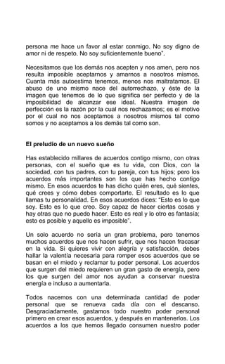 persona me hace un favor al estar conmigo. No soy digno de
amor ni de respeto. No soy suficientemente bueno”.
Necesitamos que los demás nos acepten y nos amen, pero nos
resulta imposible aceptarnos y amarnos a nosotros mismos.
Cuanta más autoestima tenemos, menos nos maltratamos. El
abuso de uno mismo nace del autorrechazo, y éste de la
imagen que tenemos de lo que significa ser perfecto y de la
imposibilidad de alcanzar ese ideal. Nuestra imagen de
perfección es la razón por la cual nos rechazamos; es el motivo
por el cual no nos aceptamos a nosotros mismos tal como
somos y no aceptamos a los demás tal como son.
El preludio de un nuevo sueño
Has establecido millares de acuerdos contigo mismo, con otras
personas, con el sueño que es tu vida, con Dios, con la
sociedad, con tus padres, con tu pareja, con tus hijos; pero los
acuerdos más importantes son los que has hecho contigo
mismo. En esos acuerdos te has dicho quién eres, qué sientes,
qué crees y cómo debes comportarte. El resultado es lo que
llamas tu personalidad. En esos acuerdos dices: “Esto es lo que
soy. Esto es lo que creo. Soy capaz de hacer ciertas cosas y
hay otras que no puedo hacer. Esto es real y lo otro es fantasía;
esto es posible y aquello es imposible”.
Un solo acuerdo no sería un gran problema, pero tenemos
muchos acuerdos que nos hacen sufrir, que nos hacen fracasar
en la vida. Si quieres vivir con alegría y satisfacción, debes
hallar la valentía necesaria para romper esos acuerdos que se
basan en el miedo y reclamar tu poder personal. Los acuerdos
que surgen del miedo requieren un gran gasto de energía, pero
los que surgen del amor nos ayudan a conservar nuestra
energía e incluso a aumentarla.
Todos nacemos con una determinada cantidad de poder
personal que se renueva cada día con el descanso.
Desgraciadamente, gastamos todo nuestro poder personal
primero en crear esos acuerdos, y después en mantenerlos. Los
acuerdos a los que hemos llegado consumen nuestro poder
 
