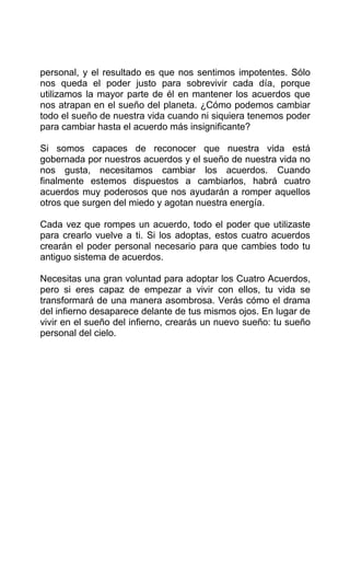 personal, y el resultado es que nos sentimos impotentes. Sólo
nos queda el poder justo para sobrevivir cada día, porque
utilizamos la mayor parte de él en mantener los acuerdos que
nos atrapan en el sueño del planeta. ¿Cómo podemos cambiar
todo el sueño de nuestra vida cuando ni siquiera tenemos poder
para cambiar hasta el acuerdo más insignificante?
Si somos capaces de reconocer que nuestra vida está
gobernada por nuestros acuerdos y el sueño de nuestra vida no
nos gusta, necesitamos cambiar los acuerdos. Cuando
finalmente estemos dispuestos a cambiarlos, habrá cuatro
acuerdos muy poderosos que nos ayudarán a romper aquellos
otros que surgen del miedo y agotan nuestra energía.
Cada vez que rompes un acuerdo, todo el poder que utilizaste
para crearlo vuelve a ti. Si los adoptas, estos cuatro acuerdos
crearán el poder personal necesario para que cambies todo tu
antiguo sistema de acuerdos.
Necesitas una gran voluntad para adoptar los Cuatro Acuerdos,
pero si eres capaz de empezar a vivir con ellos, tu vida se
transformará de una manera asombrosa. Verás cómo el drama
del infierno desaparece delante de tus mismos ojos. En lugar de
vivir en el sueño del infierno, crearás un nuevo sueño: tu sueño
personal del cielo.
 