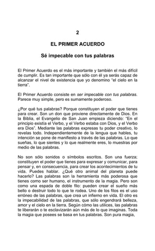 2
EL PRIMER ACUERDO
Sé impecable con tus palabras
El Primer Acuerdo es el más importante y también el más difícil
de cumplir. Es tan importante que sólo con él ya serás capaz de
alcanzar el nivel de existencia que yo denomino “el cielo en la
tierra”.
El Primer Acuerdo consiste en ser impecable con tus palabras.
Parece muy simple, pero es sumamente poderoso.
¿Por qué tus palabras? Porque constituyen el poder que tienes
para crear. Son un don que proviene directamente de Dios. En
la Biblia, el Evangelio de San Juan empieza diciendo: “En el
principio existía el Verbo, y el Verbo estaba con Dios, y el Verbo
era Dios”. Mediante las palabras expresas tu poder creativo, lo
revelas todo. Independientemente de la lengua que hables, tu
intención se pone de manifiesto a través de las palabras. Lo que
sueñas, lo que sientes y lo que realmente eres, lo muestras por
medio de las palabras.
No son sólo sonidos o símbolos escritos. Son una fuerza;
constituyen el poder que tienes para expresar y comunicar, para
pensar y, en consecuencia, para crear los acontecimientos de tu
vida. Puedes hablar. ¿Qué otro animal del planeta puede
hacerlo? Las palabras son la herramienta más poderosa que
tienes como ser humano, el instrumento de la magia. Pero son
como una espada de doble filo: pueden crear el sueño más
bello o destruir todo lo que te rodea. Uno de los filos es el uso
erróneo de las palabras, que crea un infierno en vida. El otro es
la impecabilidad de las palabras, que sólo engendrará belleza,
amor y el cielo en la tierra. Según cómo las utilices, las palabras
te liberarán o te esclavizarán aún más de lo que imaginas. Toda
la magia que posees se basa en tus palabras. Son pura magia,
 