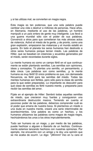 y si las utilizas mal, se convierten en magia negra.
Esta magia es tan poderosa, que una sola palabra puede
cambiar una vida o destruir a millones de personas. Hace años,
en Alemania, mediante el uso de las palabras, un hombre
manipuló a un país entero de gente muy inteligente. Los llevó a
una guerra mundial sólo con el poder de sus palabras.
Convenció a otros para que cometieran los más atroces actos
de violencia. Activó el miedo de la gente, y de pronto, como una
gran explosión, empezaron las matanzas y el mundo estalló en
guerra. En todo el planeta los seres humanos han destruido a
otros seres humanos porque tenían miedo. Las palabras de
Hitler, que se basaban en creencias y acuerdos generados por
el miedo, serán recordadas durante siglos.
La mente humana es como un campo fértil en el que continua-
mente se están plantando semillas. Las semillas son opiniones,
ideas y conceptos. Tú plantas una semilla, un pensamiento, y
éste crece. Las palabras son como semillas, ¡y la mente
humana es muy fértil! El único problema es que, con demasiada
frecuencia, es fértil para las semillas del miedo. Todas las
mentes humanas son fértiles, pero sólo para la clase de semilla
para la que están preparadas. Lo importante es descubrir para
qué clase de semillas es fértil nuestra mente, y prepararla para
recibir las semillas del amor.
Fíjate en el ejemplo de Hitler: Sembró todas aquellas semillas
de miedo, que crecieron muy fuertes y consiguieron una
extraordinaria destrucción masiva. Teniendo en cuenta el
pavoroso poder de las palabras, debemos comprender cuál es
el poder que emana de nuestra boca. Si plantamos un miedo o
una duda en nuestra mente, creará una serie interminable de
acontecimientos. Una palabra es como un hechizo, y los
humanos utilizamos las palabras como magos de magia negra,
hechizándonos los unos a los otros imprudentemente.
Todo ser humano es un mago, y por medio de las palabras,
puede hechizar a alguien o liberarlo de un hechizo. Continua-
mente estamos lanzando hechizos con nuestras opiniones. Por
ejemplo, me encuentro con un amigo y le doy una opinión que
se me acaba de ocurrir. Le digo: “¡Mmmm! Veo en tu cara el
 