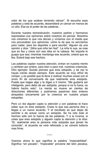 color de los que acaban teniendo cáncer”. Si escucha esas
palabras y está de acuerdo, desarrollará un cáncer en menos de
un año. Ese es el poder de las palabras.
Durante nuestra domesticación, nuestros padres y hermanos
expresaban sus opiniones sobre nosotros sin pensar. Nosotros
nos creíamos lo que nos decían y vivíamos con el miedo que
nos provocaban sus opiniones, como la de que no servíamos
para nadar, para los deportes o para escribir. Alguien da una
opinión y dice: “¡Mira qué niña tan fea!”. La niña lo oye, se cree
que es fea y crece con esa idea en la cabeza. No importa lo
guapa que sea; mientras mantenga ese acuerdo, creerá que es
fea. Estará bajo ese hechizo.
Las palabras captan nuestra atención, entran en nuestra mente
y cambian por entero, para bien o para mal, nuestras creencias.
Otro ejemplo: Quizás pienses que eres estúpido, y tal vez lo
hayas creído desde siempre. Este acuerdo es muy difícil de
romper, y es posible que te lleve a realizar muchas cosas con el
único fin de convencerte de que realmente eres estúpido.
Puede que hagas algo y te digas a ti mismo: “Me gustaría ser
inteligente, pero debo de ser estúpido, porque si no lo fuera, no
habría hecho esto”. La mente se mueve en cientos de
direcciones diferentes y podríamos pasarnos días enteros
atrapados únicamente por la creencia en nuestra propia
estupidez.
Pero un día alguien capta tu atención y con palabras te hace
saber que no eres estúpido. Crees lo que esa persona dice y
llegas a un nuevo acuerdo. Y el resultado es que dejas de
sentirte o de actuar como un estúpido. Se ha roto todo el
hechizo sólo con la fuerza de las palabras. Y a la inversa, si
crees que eres estúpido y alguien capta tu atención y te dice:
“Sí, realmente eres la persona más estúpida que jamás he
conocido”, el acuerdo se verá reforzado y se volverá todavía
mas firme.
------
Veamos ahora lo que significa la palabra “impecabilidad”.
Significa “sin pecado”. “Impecable” proviene del latín pecatus,
 