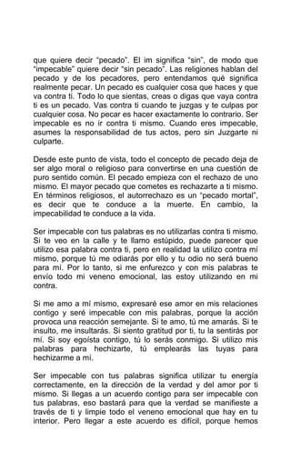 que quiere decir “pecado”. El im significa “sin”, de modo que
“impecable” quiere decir “sin pecado”. Las religiones hablan del
pecado y de los pecadores, pero entendamos qué significa
realmente pecar. Un pecado es cualquier cosa que haces y que
va contra ti. Todo lo que sientas, creas o digas que vaya contra
ti es un pecado. Vas contra ti cuando te juzgas y te culpas por
cualquier cosa. No pecar es hacer exactamente lo contrario. Ser
impecable es no ir contra ti mismo. Cuando eres impecable,
asumes la responsabilidad de tus actos, pero sin Juzgarte ni
culparte.
Desde este punto de vista, todo el concepto de pecado deja de
ser algo moral o religioso para convertirse en una cuestión de
puro sentido común. El pecado empieza con el rechazo de uno
mismo. El mayor pecado que cometes es rechazarte a ti mismo.
En términos religiosos, el autorrechazo es un “pecado mortal”,
es decir que te conduce a la muerte. En cambio, la
impecabilidad te conduce a la vida.
Ser impecable con tus palabras es no utilizarlas contra ti mismo.
Si te veo en la calle y te llamo estúpido, puede parecer que
utilizo esa palabra contra ti, pero en realidad la utilizo contra mí
mismo, porque tú me odiarás por ello y tu odio no será bueno
para mí. Por lo tanto, si me enfurezco y con mis palabras te
envío todo mi veneno emocional, las estoy utilizando en mi
contra.
Si me amo a mí mismo, expresaré ese amor en mis relaciones
contigo y seré impecable con mis palabras, porque la acción
provoca una reacción semejante. Si te amo, tú me amarás. Si te
insulto, me insultarás. Si siento gratitud por ti, tu la sentirás por
mí. Si soy egoísta contigo, tú lo serás conmigo. Si utilizo mis
palabras para hechizarte, tú emplearás las tuyas para
hechizarme a mí.
Ser impecable con tus palabras significa utilizar tu energía
correctamente, en la dirección de la verdad y del amor por ti
mismo. Si llegas a un acuerdo contigo para ser impecable con
tus palabras, eso bastará para que la verdad se manifieste a
través de ti y limpie todo el veneno emocional que hay en tu
interior. Pero llegar a este acuerdo es difícil, porque hemos
 