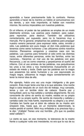 aprendido a hacer precisamente todo lo contrario. Hemos
aprendido a hacer de la mentira un hábito al comunicarnos con
los demás, y aún más importante, al hablar con nosotros
mismos. No somos impecables con nuestras palabras.
En el infierno, el poder de las palabras se emplea de un modo
totalmente erróneo. Las usamos para maldecir, para culpar,
para reprochar, para destruir. También las utilizamos
correctamente, por supuesto, pero no lo hacemos muy a
menudo. Por lo general, empleamos las palabras para propagar
nuestro veneno personal: para expresar rabia, celos, envidia y
odio. Las palabras son pura magia -el don más poderoso que
tenemos como seres humanos- y las utilizamos contra nosotros
mismos. Planeamos vengarnos y creamos caos con las
palabras. Las usamos para fomentar el odio entre las distintas
razas, entre diferentes personas, entre las familias, entre las
naciones... Hacemos un mal uso de las palabras con gran
frecuencia, y así es como creamos y perpetuamos el sueño del
infierno. Con el uso erróneo de las palabras, nos perjudicamos
los unos a los otros y nos mantenemos mutuamente en un
estado de miedo y duda. Dado que las palabras son la magia
que poseemos los seres humanos y su uso equivocado es
magia negra, utilizamos la magia negra constantemente sin
tener la menor idea de ello.
Por ejemplo, había una vez una mujer inteligente y de gran
corazón. Esta mujer tenla una hija a la que adoraba. Una noche
llegó a casa después de un duro día de trabajo, muy cansada,
tensa y con un terrible dolor de cabeza. Quería paz y
tranquilidad, pero su hija saltaba y cantaba alegremente. No era
consciente de cómo se sentía su madre; estaba en su propio
mundo, en su propio sueño. Se sentía de maravilla y saltaba y
cantaba cada vez más fuerte, expresando su alegría y su amor.
Cantaba tan fuerte que el dolor de cabeza de su madre aún
empeoró más, hasta que, en un momento determinado, la
madre perdió el control. Miró muy enfadada a su preciosa hija y
le dijo: “¡Cállate! Tienes una voz horrible. ¿Es que no puedes
estar callada”?.
Lo cierto es que, en ese momento, la tolerancia de la madre
frente a cualquier ruido era inexistente; no era que la voz de su
 