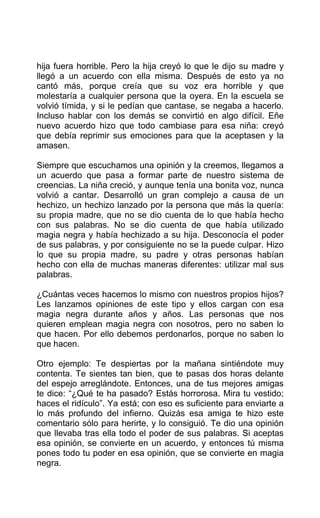 hija fuera horrible. Pero la hija creyó lo que le dijo su madre y
llegó a un acuerdo con ella misma. Después de esto ya no
cantó más, porque creía que su voz era horrible y que
molestaría a cualquier persona que la oyera. En la escuela se
volvió tímida, y si le pedían que cantase, se negaba a hacerlo.
Incluso hablar con los demás se convirtió en algo difícil. Eñe
nuevo acuerdo hizo que todo cambiase para esa niña: creyó
que debía reprimir sus emociones para que la aceptasen y la
amasen.
Siempre que escuchamos una opinión y la creemos, llegamos a
un acuerdo que pasa a formar parte de nuestro sistema de
creencias. La niña creció, y aunque tenía una bonita voz, nunca
volvió a cantar. Desarrolló un gran complejo a causa de un
hechizo, un hechizo lanzado por la persona que más la quería:
su propia madre, que no se dio cuenta de lo que había hecho
con sus palabras. No se dio cuenta de que había utilizado
magia negra y había hechizado a su hija. Desconocía el poder
de sus palabras, y por consiguiente no se la puede culpar. Hizo
lo que su propia madre, su padre y otras personas habían
hecho con ella de muchas maneras diferentes: utilizar mal sus
palabras.
¿Cuántas veces hacemos lo mismo con nuestros propios hijos?
Les lanzamos opiniones de este tipo y ellos cargan con esa
magia negra durante años y años. Las personas que nos
quieren emplean magia negra con nosotros, pero no saben lo
que hacen. Por ello debemos perdonarlos, porque no saben lo
que hacen.
Otro ejemplo: Te despiertas por la mañana sintiéndote muy
contenta. Te sientes tan bien, que te pasas dos horas delante
del espejo arreglándote. Entonces, una de tus mejores amigas
te dice: “¿Qué te ha pasado? Estás horrorosa. Mira tu vestido;
haces el ridículo”. Ya está; con eso es suficiente para enviarte a
lo más profundo del infierno. Quizás esa amiga te hizo este
comentario sólo para herirte, y lo consiguió. Te dio una opinión
que llevaba tras ella todo el poder de sus palabras. Si aceptas
esa opinión, se convierte en un acuerdo, y entonces tú misma
pones todo tu poder en esa opinión, que se convierte en magia
negra.
 