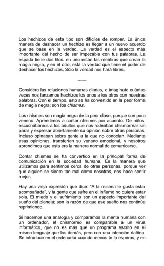 Los hechizos de este tipo son difíciles de romper. La única
manera de deshacer un hechizo es llegar a un nuevo acuerdo
que se base en la verdad. La verdad es el aspecto más
importante del hecho de ser impecable con tus palabras. La
espada tiene dos filos: en uno están las mentiras que crean la
magia negra, y en el otro, está la verdad que tiene el poder de
deshacer los hechizos. Sólo la verdad nos hará libres.
------
Considera las relaciones humanas diarias, e imagínate cuántas
veces nos lanzamos hechizos los unos a los otros con nuestras
palabras. Con el tiempo, esto se ha convertido en la peor forma
de magia negra: son los chismes.
Los chismes son magia negra de la peor clase, porque son puro
veneno. Aprendimos a contar chismes por acuerdo. De niños,
escuchábamos a los adultos que nos rodeaban chismorrear sin
parar y expresar abiertamente su opinión sobre otras personas.
Incluso opinaban sobre gente a la que no conocían. Mediante
esas opiniones, transferían su veneno emocional, y nosotros
aprendimos que esta era la manera normal de comunicarse.
Contar chismes se ha convertido en la principal forma de
comunicación en la sociedad humana. Es la manera que
utilizamos para sentirnos cerca de otras personas, porque ver
que alguien se siente tan mal como nosotros, nos hace sentir
mejor.
Hay una vieja expresión que dice: “A la miseria le gusta estar
acompañada”, y la gente que sufre en el infierno no quiere estar
sola. El miedo y el sufrimiento son un aspecto importante del
sueño del planeta; son la razón de que ese sueño nos continúe
reprimiendo.
Si hacemos una analogía y comparamos la mente humana con
un ordenador, el chismorreo es comparable a un virus
informático, que no es más que un programa escrito en el
mismo lenguaje que los demás, pero con una intención dañina.
Se introduce en el ordenador cuando menos te lo esperas, y en
 