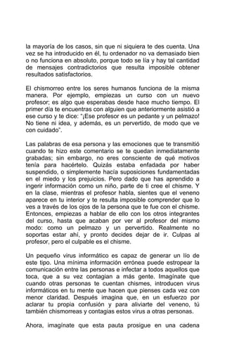 la mayoría de los casos, sin que ni siquiera te des cuenta. Una
vez se ha introducido en él, tu ordenador no va demasiado bien
o no funciona en absoluto, porque todo se lía y hay tal cantidad
de mensajes contradictorios que resulta imposible obtener
resultados satisfactorios.
El chismorreo entre los seres humanos funciona de la misma
manera. Por ejemplo, empiezas un curso con un nuevo
profesor; es algo que esperabas desde hace mucho tiempo. El
primer día te encuentras con alguien que anteriormente asistió a
ese curso y te dice: “¡Ese profesor es un pedante y un pelmazo!
No tiene ni idea, y además, es un pervertido, de modo que ve
con cuidado”.
Las palabras de esa persona y las emociones que te transmitió
cuando te hizo este comentario se te quedan inmediatamente
grabadas; sin embargo, no eres consciente de qué motivos
tenía para hacértelo. Quizás estaba enfadada por haber
suspendido, o simplemente hacía suposiciones fundamentadas
en el miedo y los prejuicios. Pero dado que has aprendido a
ingerir información como un niño, parte de ti cree el chisme. Y
en la clase, mientras el profesor habla, sientes que el veneno
aparece en tu interior y te resulta imposible comprender que lo
ves a través de los ojos de la persona que te fue con el chisme.
Entonces, empiezas a hablar de ello con los otros integrantes
del curso, hasta que acaban por ver al profesor del mismo
modo: como un pelmazo y un pervertido. Realmente no
soportas estar ahí, y pronto decides dejar de ir. Culpas al
profesor, pero el culpable es el chisme.
Un pequeño virus informático es capaz de generar un lío de
este tipo. Una mínima información errónea puede estropear la
comunicación entre las personas e infectar a todos aquellos que
toca, que a su vez contagian a más gente. Imagínate que
cuando otras personas te cuentan chismes, introducen virus
informáticos en tu mente que hacen que pienses cada vez con
menor claridad. Después imagina que, en un esfuerzo por
aclarar tu propia confusión y para aliviarte del veneno, tú
también chismorreas y contagias estos virus a otras personas.
Ahora, imagínate que esta pauta prosigue en una cadena
 