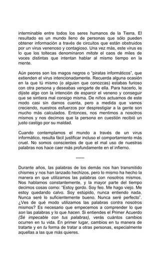 interminable entre todos los seres humanos de la Tierra. El
resultado es un mundo lleno de personas que sólo pueden
obtener información a través de circuitos que están obstruidos
por un virus venenoso y contagioso. Una vez más, este virus es
lo que los toltecas denominaron mitote el caos de miles de
voces distintas que intentan hablar al mismo tiempo en la
mente.
Aún peores son los magos negros o “piratas informáticos”, que
extienden el virus intencionadamente. Recuerda alguna ocasión
en la que tú mismo (o alguien que conozcas) estabas furioso
con otra persona y deseabas vengarte de ella. Para hacerlo, le
dijiste algo con la intención de esparcir el veneno y conseguir
que se sintiera mal consigo misma. De niños actuamos de este
modo casi sin darnos cuenta, pero a medida que vamos
creciendo, nuestros esfuerzos por desprestigiar a la gente son
mucho más calculados. Entonces, nos mentimos a nosotros
mismos y nos decimos que la persona en cuestión recibió un
justo castigo por su maldad.
Cuando contemplamos el mundo a través de un virus
informático, resulta fácil justificar incluso el comportamiento más
cruel. No somos conscientes de que el mal uso de nuestras
palabras nos hace caer más profundamente en el infierno.
------
Durante años, las palabras de los demás nos han transmitido
chismes y nos han lanzado hechizos, pero lo mismo ha hecho la
manera en que utilizamos las palabras con nosotros mismos.
Nos hablamos constantemente, y la mayor parte del tiempo
decimos cosas como: “Estoy gordo. Soy feo. Me hago viejo. Me
estoy quedando calvo. Soy estúpido, nunca entiendo nada.
Nunca seré lo suficientemente bueno. Nunca seré perfecto”.
¿Ves de qué modo utilizamos las palabras contra nosotros
mismos? Es necesario que empecemos a comprender lo que
son las palabras y lo que hacen. Si entiendes el Primer Acuerdo
(Sé impecable con tus palabras), verás cuántos cambios
ocurren en tu vida. En primer lugar, cambios en tu manera de
tratarte y en tu forma de tratar a otras personas, especialmente
aquellas a las que más quieres.
 
