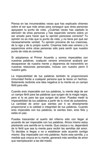 Piensa en las innumerables veces que has explicado chismes
sobre el ser que más amas para conseguir que otras personas
apoyasen tu punto de vista. ¿Cuántas veces has captado la
atención de otras personas y has esparcido veneno sobre un
ser amado para hacer que tu opinión pareciese correcta? Tu
opinión no es más que tu punto de vista, y no tiene por qué ser
necesariamente verdad. Tu opinión proviene de tus creencias,
de tu ego y de tu propio sueño. Creamos todo ese veneno y lo
esparcimos entre otras personas sólo para sentir que nuestro
punto de vista es correcto.
Si adoptamos el Primer Acuerdo y somos impecables con
nuestras palabras, cualquier veneno emocional acabará por
desaparecer de nuestra mente y dejaremos de transmitirlo en
nuestras relaciones personales, incluso con nuestro perro 0
nuestro gato.
La impecabilidad de tus palabras también te proporcionará
inmunidad frente a cualquier persona que te lance un hechizo.
Solamente recibirás una idea negativa si tu mente es un campo
fértil para ella.
Cuando eres impecable con tus palabras, tu mente deja de ser
un campo fértil para las palabras que surgen de la magia negra,
pero sí lo es para las que surgen del amor. Puedes medir la
impecabilidad de tus palabras a partir de tu nivel de autoestima.
La cantidad de amor que sientes por ti es directamente
proporcional a la calidad e integridad de tus palabras. Cuando
eres impecable con tus palabras, te sientes bien, eres feliz y
estás en paz.
Puedes trascender el sueño del infierno sólo con llegar al
acuerdo de ser impecable con tus palabras. Ahora mismo estoy
plantando una semilla en tu mente. Que crezca o no, dependerá
de lo fértil que sea tu mente para recibir las semillas del amor.
Tú decides si llegas o no a establecer este acuerdo contigo
mismo: Soy impecable con mis palabras. Nutre esta semilla, y a
medida que crezca en tu mente, generará más semillas de amor
que reemplazarán a las del miedo.
 