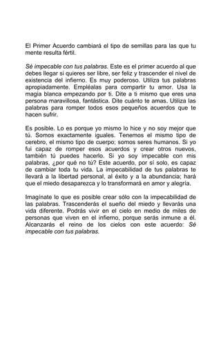 El Primer Acuerdo cambiará el tipo de semillas para las que tu
mente resulta fértil.
Sé impecable con tus palabras. Este es el primer acuerdo al que
debes llegar si quieres ser libre, ser feliz y trascender el nivel de
existencia del infierno. Es muy poderoso. Utiliza tus palabras
apropiadamente. Empléalas para compartir tu amor. Usa la
magia blanca empezando por ti. Dite a ti mismo que eres una
persona maravillosa, fantástica. Dite cuánto te amas. Utiliza las
palabras para romper todos esos pequeños acuerdos que te
hacen sufrir.
Es posible. Lo es porque yo mismo lo hice y no soy mejor que
tú. Somos exactamente iguales. Tenemos el mismo tipo de
cerebro, el mismo tipo de cuerpo; somos seres humanos. Si yo
fui capaz de romper esos acuerdos y crear otros nuevos,
también tú puedes hacerlo. Si yo soy impecable con mis
palabras, ¿por qué no tú? Este acuerdo, por sí solo, es capaz
de cambiar toda tu vida. La impecabilidad de tus palabras te
llevará a la libertad personal, al éxito y a la abundancia; hará
que el miedo desaparezca y lo transformará en amor y alegría.
Imagínate lo que es posible crear sólo con la impecabilidad de
las palabras. Trascenderás el sueño del miedo y llevarás una
vida diferente. Podrás vivir en el cielo en medio de miles de
personas que viven en el infierno, porque serás inmune a él.
Alcanzarás el reino de los cielos con este acuerdo: Sé
impecable con tus palabras.
 