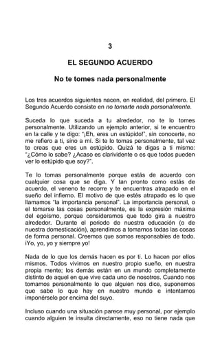 3
EL SEGUNDO ACUERDO
No te tomes nada personalmente
Los tres acuerdos siguientes nacen, en realidad, del primero. El
Segundo Acuerdo consiste en no tomarte nada personalmente.
Suceda lo que suceda a tu alrededor, no te lo tomes
personalmente. Utilizando un ejemplo anterior, si te encuentro
en la calle y te digo: “¡Eh, eres un estúpido!”, sin conocerte, no
me refiero a ti, sino a mí. Si te lo tomas personalmente, tal vez
te creas que eres un estúpido. Quizá te digas a ti mismo:
“¿Cómo lo sabe? ¿Acaso es clarividente o es que todos pueden
ver lo estúpido que soy?”.
Te lo tomas personalmente porque estás de acuerdo con
cualquier cosa que se diga. Y tan pronto como estás de
acuerdo, el veneno te recorre y te encuentras atrapado en el
sueño del infierno. El motivo de que estés atrapado es lo que
llamamos “la importancia personal”. La importancia personal, o
el tomarse las cosas personalmente, es la expresión máxima
del egoísmo, porque consideramos que todo gira a nuestro
alrededor. Durante el periodo de nuestra educación (o de
nuestra domesticación), aprendimos a tomarnos todas las cosas
de forma personal. Creemos que somos responsables de todo.
iYo, yo, yo y siempre yo!
Nada de lo que los demás hacen es por ti. Lo hacen por ellos
mismos. Todos vivimos en nuestro propio sueño, en nuestra
propia mente; los demás están en un mundo completamente
distinto de aquel en que vive cada uno de nosotros. Cuando nos
tomamos personalmente lo que alguien nos dice, suponemos
que sabe lo que hay en nuestro mundo e intentamos
imponérselo por encima del suyo.
Incluso cuando una situación parece muy personal, por ejemplo
cuando alguien te insulta directamente, eso no tiene nada que
 