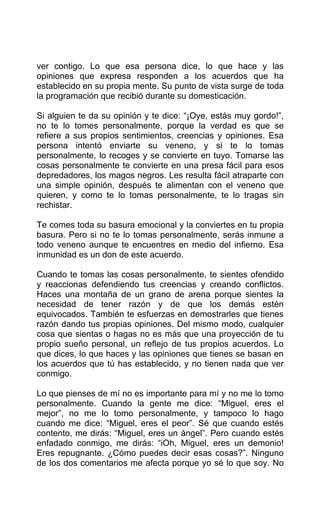 ver contigo. Lo que esa persona dice, lo que hace y las
opiniones que expresa responden a los acuerdos que ha
establecido en su propia mente. Su punto de vista surge de toda
la programación que recibió durante su domesticación.
Si alguien te da su opinión y te dice: “¡Oye, estás muy gordo!”,
no te lo tomes personalmente, porque la verdad es que se
refiere a sus propios sentimientos, creencias y opiniones. Esa
persona intentó enviarte su veneno, y si te lo tomas
personalmente, lo recoges y se convierte en tuyo. Tomarse las
cosas personalmente te convierte en una presa fácil para esos
depredadores, los magos negros. Les resulta fácil atraparte con
una simple opinión, después te alimentan con el veneno que
quieren, y como te lo tomas personalmente, te lo tragas sin
rechistar.
Te comes toda su basura emocional y la conviertes en tu propia
basura. Pero si no te lo tomas personalmente, serás inmune a
todo veneno aunque te encuentres en medio del infierno. Esa
inmunidad es un don de este acuerdo.
Cuando te tomas las cosas personalmente, te sientes ofendido
y reaccionas defendiendo tus creencias y creando conflictos.
Haces una montaña de un grano de arena porque sientes la
necesidad de tener razón y de que los demás estén
equivocados. También te esfuerzas en demostrarles que tienes
razón dando tus propias opiniones. Del mismo modo, cualquier
cosa que sientas o hagas no es más que una proyección de tu
propio sueño personal, un reflejo de tus propios acuerdos. Lo
que dices, lo que haces y las opiniones que tienes se basan en
los acuerdos que tú has establecido, y no tienen nada que ver
conmigo.
Lo que pienses de mí no es importante para mí y no me lo tomo
personalmente. Cuando la gente me dice: “Miguel, eres el
mejor”, no me lo tomo personalmente, y tampoco lo hago
cuando me dice: “Miguel, eres el peor”. Sé que cuando estés
contento, me dirás: “Miguel, eres un ángel”. Pero cuando estés
enfadado conmigo, me dirás: “iOh, Miguel, eres un demonio!
Eres repugnante. ¿Cómo puedes decir esas cosas?”. Ninguno
de los dos comentarios me afecta porque yo sé lo que soy. No
 