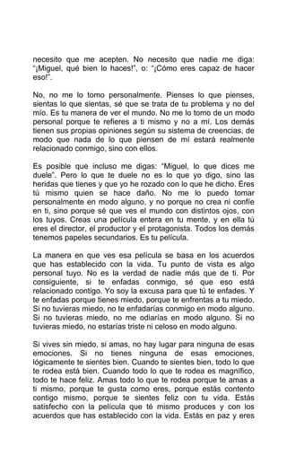 necesito que me acepten. No necesito que nadie me diga:
“¡Miguel, qué bien lo haces!”, o: “¡Cómo eres capaz de hacer
eso!”.
No, no me lo tomo personalmente. Pienses lo que pienses,
sientas lo que sientas, sé que se trata de tu problema y no del
mío. Es tu manera de ver el mundo. No me lo tomo de un modo
personal porque te refieres a ti mismo y no a mí. Los demás
tienen sus propias opiniones según su sistema de creencias, de
modo que nada de lo que piensen de mí estará realmente
relacionado conmigo, sino con ellos.
Es posible que incluso me digas: “Miguel, lo que dices me
duele”. Pero lo que te duele no es lo que yo digo, sino las
heridas que tienes y que yo he rozado con lo que he dicho. Eres
tú mismo quien se hace daño. No me lo puedo tomar
personalmente en modo alguno, y no porque no crea ni confíe
en ti, sino porque sé que ves el mundo con distintos ojos, con
los tuyos. Creas una película entera en tu mente, y en ella tú
eres el director, el productor y el protagonista. Todos los demás
tenemos papeles secundarios. Es tu película.
La manera en que ves esa película se basa en los acuerdos
que has establecido con la vida. Tu punto de vista es algo
personal tuyo. No es la verdad de nadie más que de ti. Por
consiguiente, si te enfadas conmigo, sé que eso está
relacionado contigo. Yo soy la excusa para que tú te enfades. Y
te enfadas porque tienes miedo, porque te enfrentas a tu miedo.
Si no tuvieras miedo, no te enfadarías conmigo en modo alguno.
Si no tuvieras miedo, no me odiarías en modo alguno. Si no
tuvieras miedo, no estarías triste ni celoso en modo alguno.
Si vives sin miedo, si amas, no hay lugar para ninguna de esas
emociones. Si no tienes ninguna de esas emociones,
lógicamente te sientes bien. Cuando te sientes bien, todo lo que
te rodea está bien. Cuando todo lo que te rodea es magnífico,
todo te hace feliz. Amas todo lo que te rodea porque te amas a
ti mismo, porque te gusta como eres, porque estás contento
contigo mismo, porque te sientes feliz con tu vida. Estás
satisfecho con la película que té mismo produces y con los
acuerdos que has establecido con la vida. Estás en paz y eres
 
