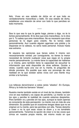 feliz. Vives en ese estado de dicha en el que todo es
verdaderamente maravilloso y bello. En ese estado de dicha,
estableces una relación de amor con todo lo que percibes en
todo momento.
------
Sea lo que sea lo que la gente haga, piense o diga, no te lo
tomes personalmente. Si te dice que eres maravilloso, no lo dice
por ti. Tú sabes que eres maravilloso. No es necesario que otras
personas te lo digan para creerlo. No te tomes nada
personalmente. Aun cuando alguien agarrase una pistola y te
disparase en la cabeza, no sería nada personal. Incluso hasta
ese extremo.
Ni siquiera las opiniones que tienes sobre ti mismo son
necesariamente verdad; por consiguiente, no tienes la menor
necesidad de tomarte cualquier cosa que oigas en tu propia
mente personalmente. La mente tiene la capacidad de hablarse
a sí misma, pero también tiene la capacidad de escuchar la
información que está disponible de otras esferas. Quizás a
veces, cuando oyes una voz en tu mente, te preguntes de
dónde proviene. Es posible que esta voz provenga de otra
realidad en la que existan seres vivos con una mente muy
similar a la humana.
------
Los toltecas denominaron a estos seres “aliados”. En Europa,
África y la India los llamaron “dioses”.
Nuestra mente también existe en el nivel de los dioses, también
vive en esa realidad y es capaz de percibirla. La mente ve con
los ojos y percibe la realidad de cuando estamos despiertos.
Pero también ve y percibe sin los ojos, aunque la razón apenas
es consciente de esta percepción. La mente vive en más de una
dimensión. Es posible que en ocasiones tengas ideas que no se
originan en tu mente, pero las percibes con ella. Tienes derecho
a creer o no lo que esas voces te dicen y a no tomártelo
personalmente. Tenemos la opción de creer o no las voces que
oímos en nuestra propia mente, del mismo modo en que
 