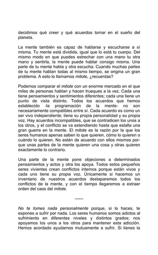 decidimos qué creer y qué acuerdos tomar en el sueño del
planeta.
La mente también es capaz de hablarse y escucharse a sí
misma. Tu mente está dividida, igual que lo está tu cuerpo. Del
mismo modo en que puedes estrechar con una mano tu otra
mano y sentirla, la mente puede hablar consigo misma. Una
parte de tu mente habla y otra escucha. Cuando muchas partes
de tu mente hablan todas al mismo tiempo, se origina un gran
problema. A esto lo llamamos mitote, ¿recuerdas?
Podemos comparar el mitote con un enorme mercado en el que
miles de personas hablan y hacen trueques a la vez. Cada una
tiene pensamientos y sentimientos diferentes; cada una tiene un
punto de vista distinto. Todos los acuerdos que hemos
establecido -la programación de la mente- no son
necesariamente compatibles entre sí. Cada acuerdo es como un
ser vivo independiente; tiene su propia personalidad y su propia
voz. Hay acuerdos incompatibles, que se contradicen los unos a
los otros, y el conflicto se va extendiendo hasta que estalla una
gran guerra en la mente. El mitote es la razón por la que los
seres humanos apenas saben lo que quieren, cómo lo quieren o
cuándo lo quieren. No están de acuerdo con ellos mismos por-
que unas partes de la mente quieren una cosa y otras quieren
exactamente lo contrario.
Una parte de la mente pone objeciones a determinados
pensamientos y actos y otra los apoya. Todos estos pequeños
seres vivientes crean conflictos internos porque están vivos y
cada uno tiene su propia voz. Únicamente si hacemos un
inventario de nuestros acuerdos destaparemos todos los
conflictos de la mente, y con el tiempo llegaremos a extraer
orden del caos del mitote.
------
No te tomes nada personalmente porque, si lo haces, te
expones a sufrir por nada. Los seres humanos somos adictos al
sufrimiento en diferentes niveles y distintos grados; nos
apoyamos los unos a los otros para mantener esta adicción.
Hemos acordado ayudarnos mutuamente a sufrir. Si tienes la
 
